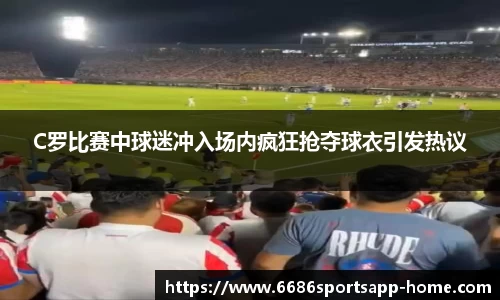 C罗比赛中球迷冲入场内疯狂抢夺球衣引发热议